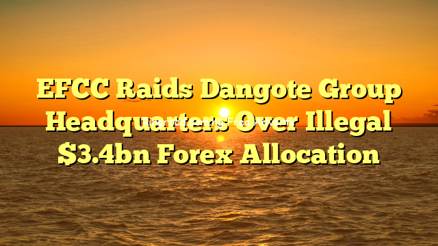EFCC  Raids Dangote Group Headquarters Over Illegal  $3.4bn Forex Allocation